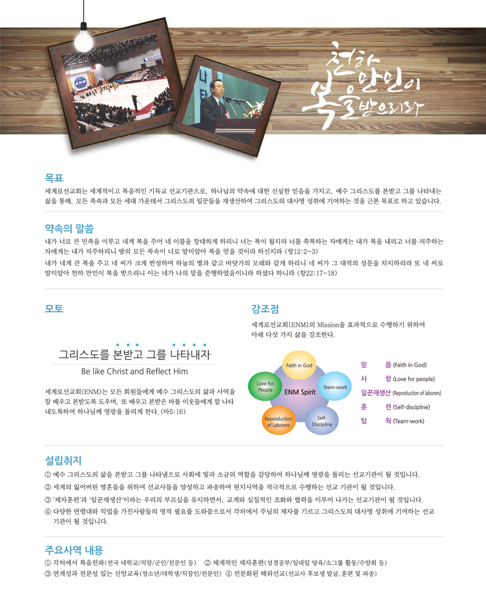 ENM 목표 : 세계로선교회는 세계적이고 복음적인 기독교 선교기관으로 모든 족속과 모든 세대 가운데서 그리스도의 일꾼들을 재생산하여 그리스도의 대사명 성취에 기여하는 것을 근본 목표로 하고 있습니다. 모토: 그리스도를 본받고 그를 나타내자