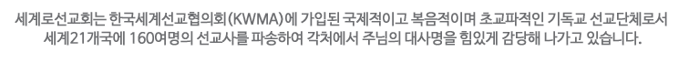 세계로선교회는 한국세계선교협의회(KWMA)가입된 국제적이고 복음적이며 초교파적인 기독교 선교단체로서 세계21개국에 160명의 선교사를 파송하여 각처에서 주님의 대사명을 힘있게 감당해 나가고 있습니다.